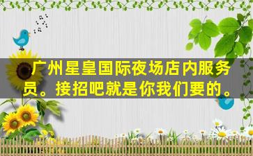 广州星皇国际夜场店内服务员。接招吧就是你我们要的。